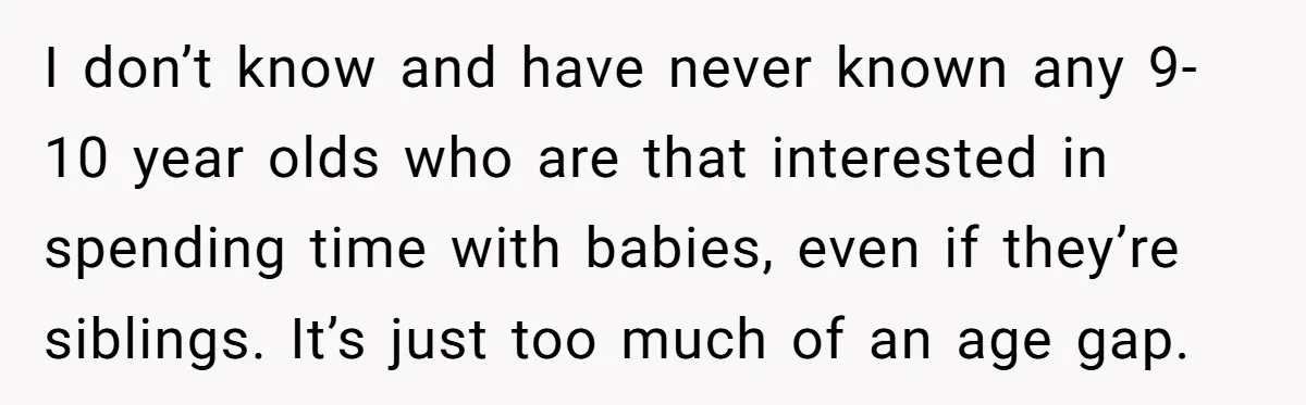 I don’t know and have never known any 9-10 year olds who are that interested in spending time with babies, even if they’re siblings. It’s just too much of an...