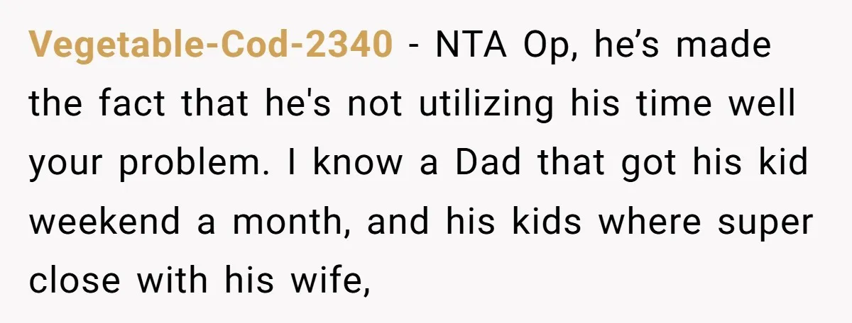 Vegetable-Cod-2340 − NTA Op, he’s made the fact that he's not utilizing his time well your problem. I know a Dad that got his kid weekend a month, and his...