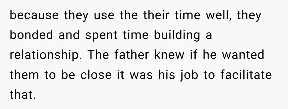 because they use the their time well, they bonded and spent time building a relationship. The father knew if he wanted them to be close it was his job to...