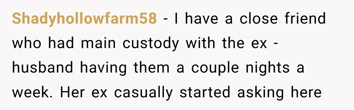 Shadyhollowfarm58 − I have a close friend who had main custody with the ex -husband having them a couple nights a week. Her ex casually started asking here