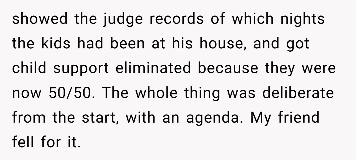 showed the judge records of which nights the kids had been at his house, and got child support eliminated because they were now 50/50. The whole thing was deliberate from...