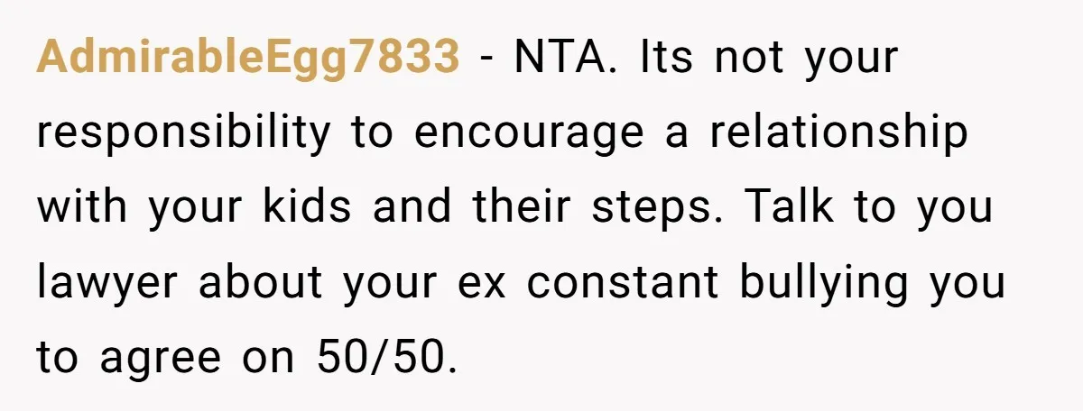 AdmirableEgg7833 − NTA. Its not your responsibility to encourage a relationship with your kids and their steps. Talk to you lawyer about your ex constant bullying you to agree on...