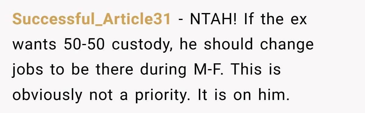 Successful_Article31 − NTAH! If the ex wants 50-50 custody, he should change jobs to be there during M-F. This is obviously not a priority. It is on him.