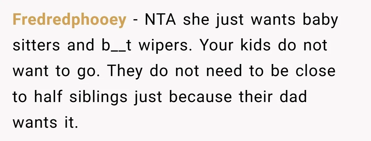 Fredredphooey − NTA she just wants baby sitters and b__t wipers. Your kids do not want to go. They do not need to be close to half siblings just because...