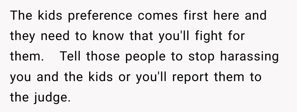 The kids preference comes first here and they need to know that you'll fight for them. Tell those people to stop harassing you and the kids or you'll report them...