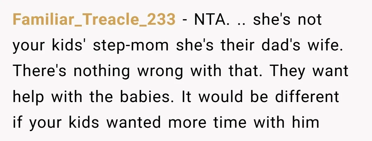 Familiar_Treacle_233 − NTA. .. she's not your kids' step-mom she's their dad's wife. There's nothing wrong with that. They want help with the babies. It would be different if your...