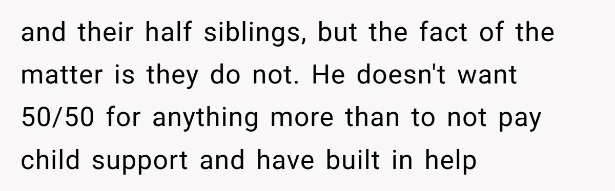 and their half siblings, but the fact of the matter is they do not. He doesn't want 50/50 for anything more than to not pay child support and have built...