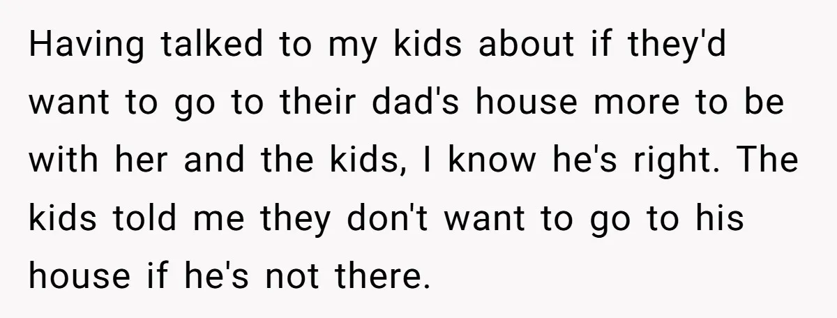 Having talked to my kids about if they'd want to go to their dad's house more to be with her and the kids, I know he's right. The kids told...