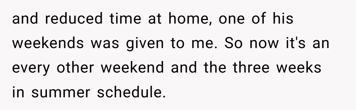 and reduced time at home, one of his weekends was given to me. So now it's an every other weekend and the three weeks in summer schedule.