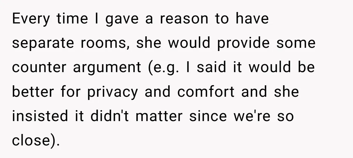 Every time I gave a reason to have separate rooms, she would provide some counter argument (e.g. I said it would be better for privacy and comfort and she insisted...