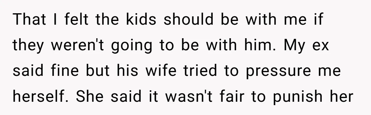 That I felt the kids should be with me if they weren't going to be with him. My ex said fine but his wife tried to pressure me herself. She...