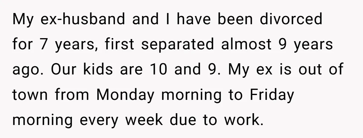 My ex-husband and I have been divorced for 7 years, first separated almost 9 years ago. Our kids are 10 and 9. My ex is out of town from Monday...