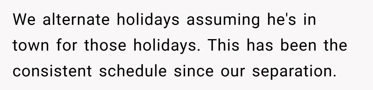 We alternate holidays assuming he's in town for those holidays. This has been the consistent schedule since our separation.