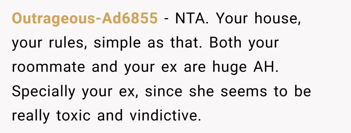 Outrageous-Ad6855 − NTA. Your house, your rules, simple as that. Both your roommate and your ex are huge AH. Specially your ex, since she seems to be really toxic and...