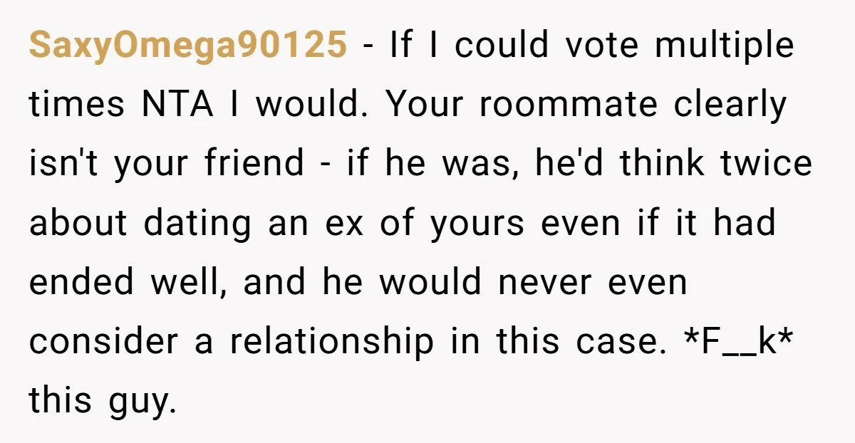 SaxyOmega90125 − If I could vote multiple times NTA I would. Your roommate clearly isn't your friend - if he was, he'd think twice about dating an ex of yours...