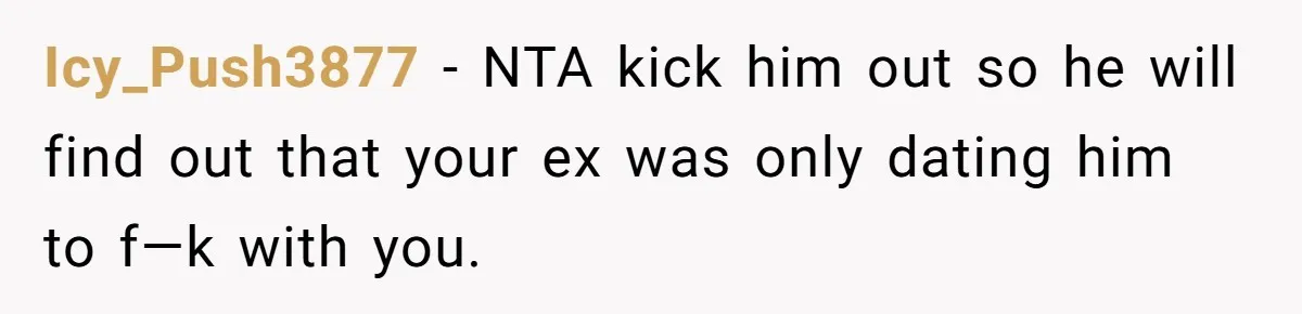 Icy_Push3877 − NTA kick him out so he will find out that your ex was only dating him to f—k with you.
