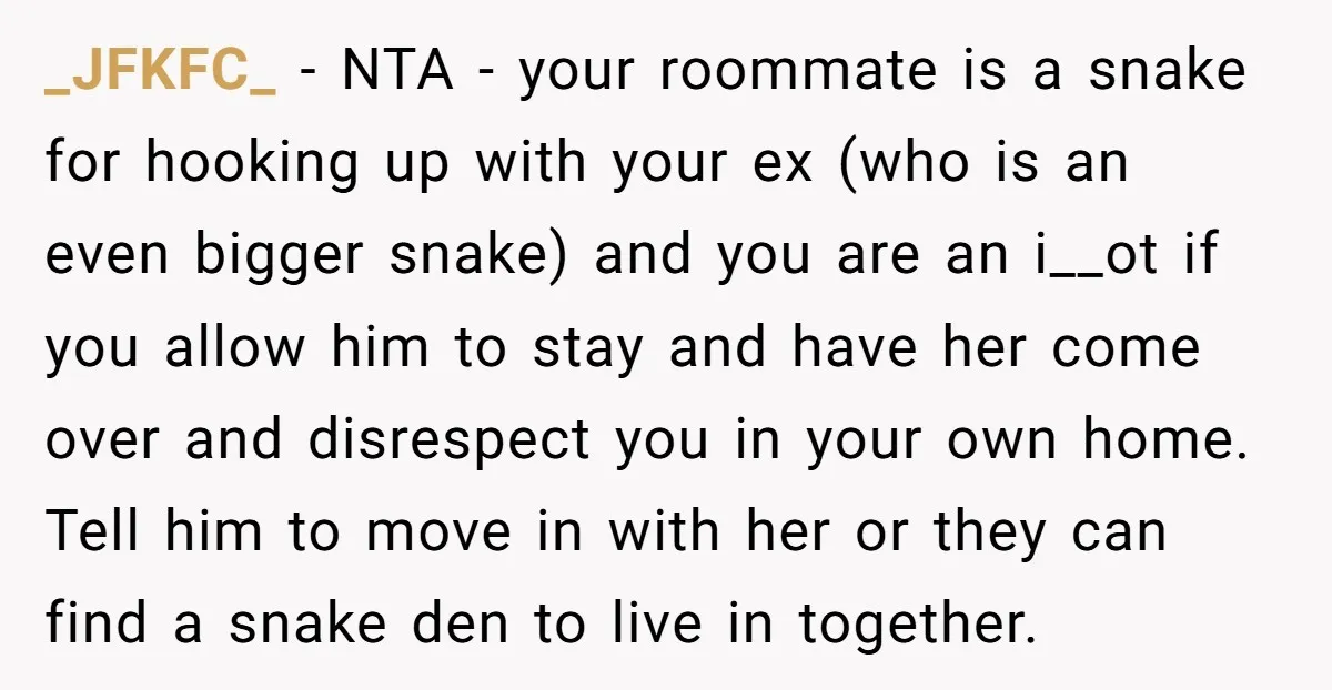 _JFKFC_ − NTA - your roommate is a snake for hooking up with your ex (who is an even bigger snake) and you are an i__ot if you allow him...