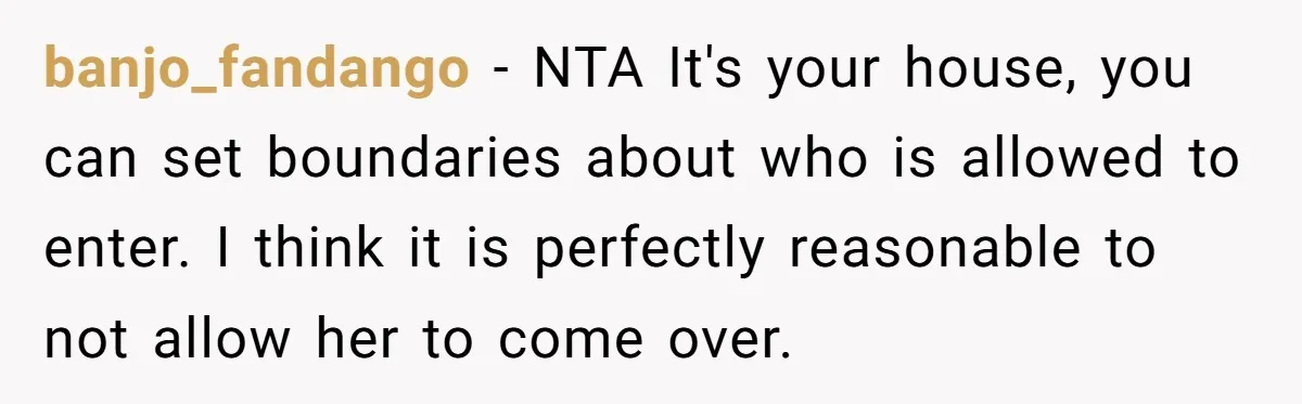 banjo_fandango − NTA It's your house, you can set boundaries about who is allowed to enter. I think it is perfectly reasonable to not allow her to come over.