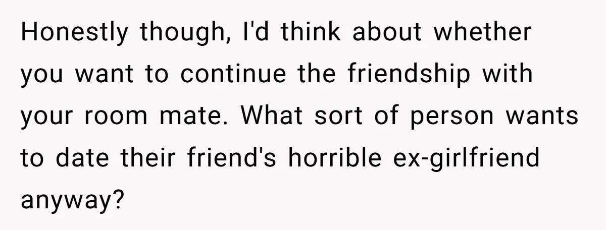 Honestly though, I'd think about whether you want to continue the friendship with your room mate. What sort of person wants to date their friend's horrible ex-girlfriend anyway?