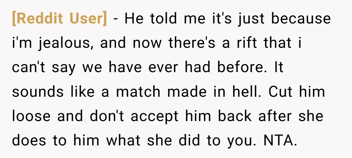 [Reddit User] − He told me it's just because i'm jealous, and now there's a rift that i can't say we have ever had before. It sounds like a match...