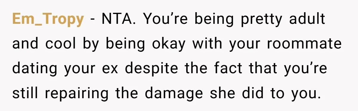Em_Tropy − NTA. You’re being pretty adult and cool by being okay with your roommate dating your ex despite the fact that you’re still repairing the damage she did to...