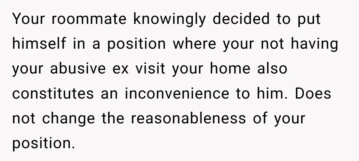 Your roommate knowingly decided to put himself in a position where your not having your abusive ex visit your home also constitutes an inconvenience to him. Does not change the...