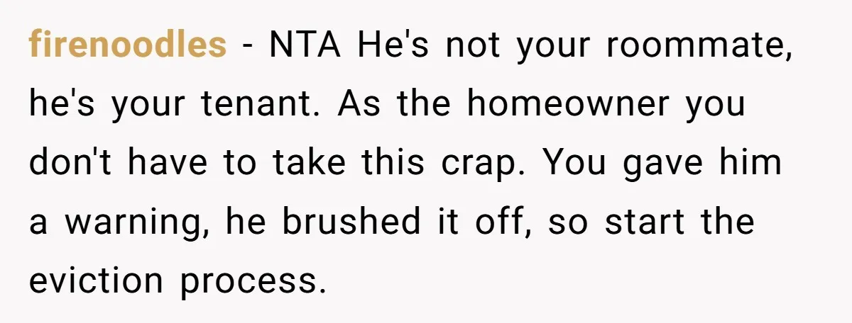 firenoodles − NTA He's not your roommate, he's your tenant. As the homeowner you don't have to take this crap. You gave him a warning, he brushed it off, so...