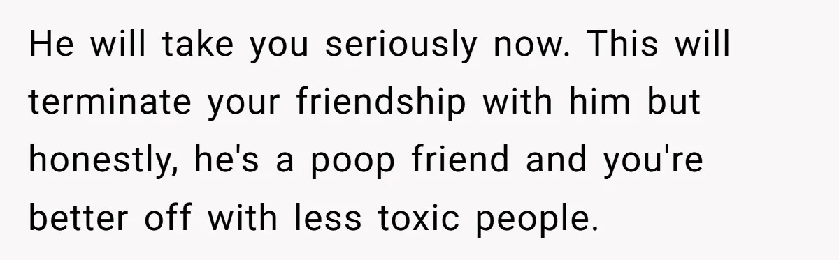 He will take you seriously now. This will terminate your friendship with him but honestly, he's a poop friend and you're better off with less toxic people.