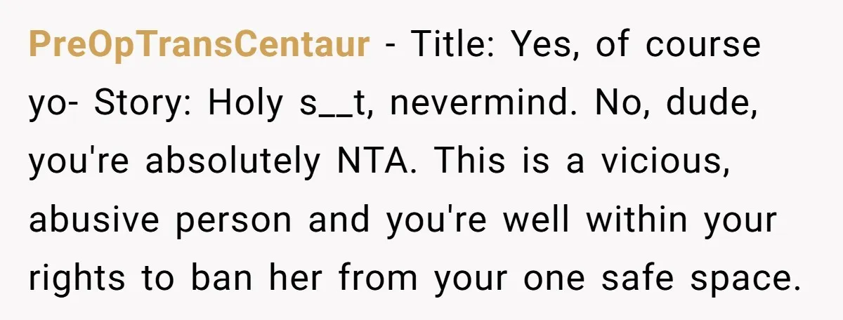PreOpTransCentaur − Title: Yes, of course yo- Story: Holy s__t, nevermind. No, dude, you're absolutely NTA. This is a vicious, abusive person and you're well within your rights to ban...
