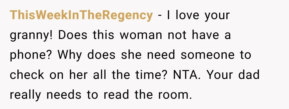 ThisWeekInTheRegency − I love your granny! Does this woman not have a phone? Why does she need someone to check on her all the time? NTA. Your dad really needs...