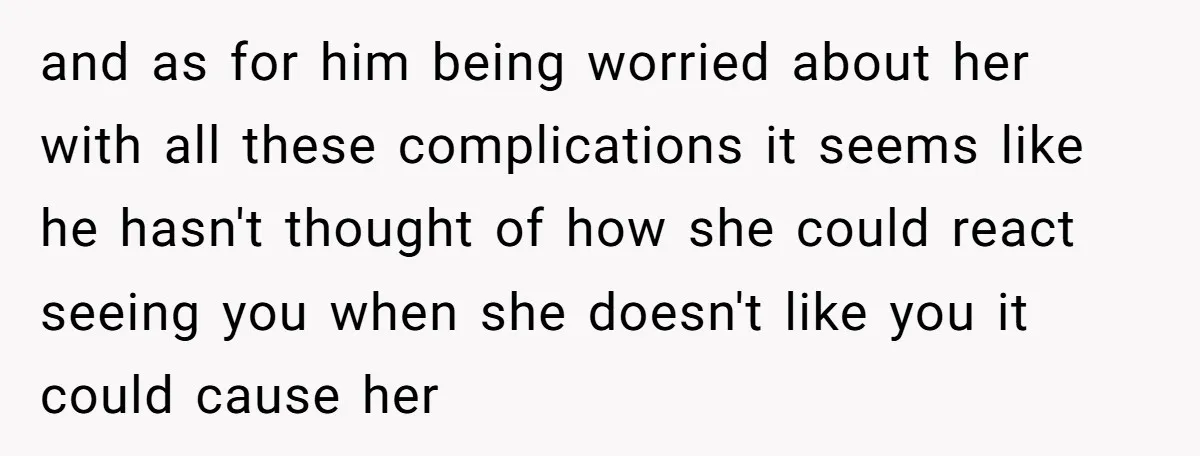 and as for him being worried about her with all these complications it seems like he hasn't thought of how she could react seeing you when she doesn't like you...