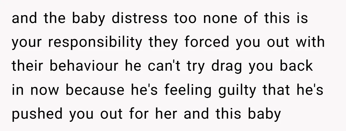 and the baby distress too none of this is your responsibility they forced you out with their behaviour he can't try drag you back in now because he's feeling guilty...