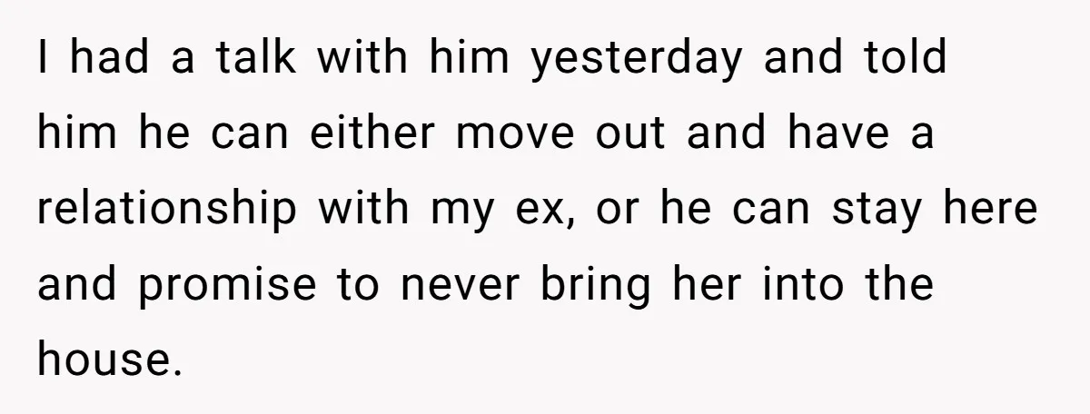 I had a talk with him yesterday and told him he can either move out and have a relationship with my ex, or he can stay here and promise to...