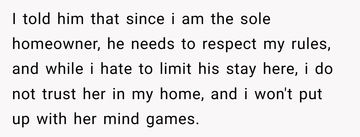 I told him that since i am the sole homeowner, he needs to respect my rules, and while i hate to limit his stay here, i do not trust her...