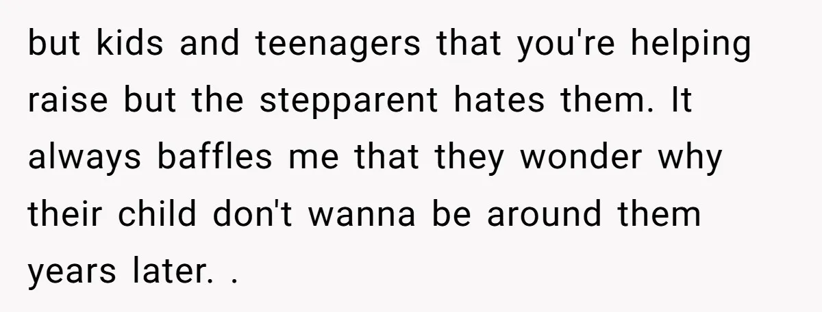 but kids and teenagers that you're helping raise but the stepparent hates them. It always baffles me that they wonder why their child don't wanna be around them years later....