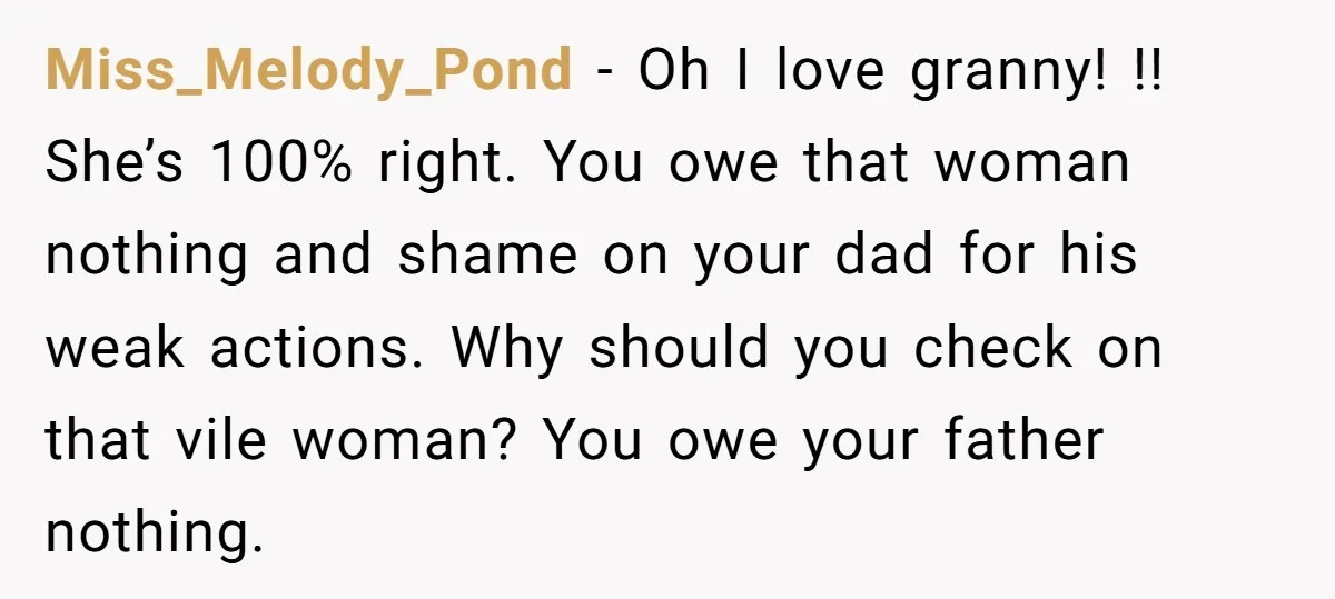 Miss_Melody_Pond − Oh I love granny! !! She’s 100% right. You owe that woman nothing and shame on your dad for his weak actions. Why should you check on that...