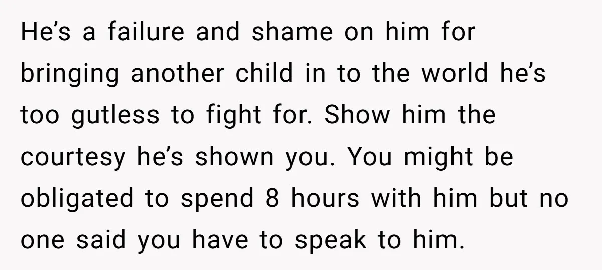 He’s a failure and shame on him for bringing another child in to the world he’s too gutless to fight for. Show him the courtesy he’s shown you. You might...