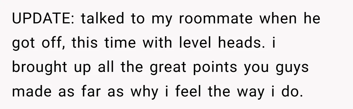 UPDATE: talked to my roommate when he got off, this time with level heads. i brought up all the great points you guys made as far as why i feel...