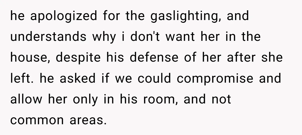 he apologized for the gaslighting, and understands why i don't want her in the house, despite his defense of her after she left. he asked if we could compromise and...