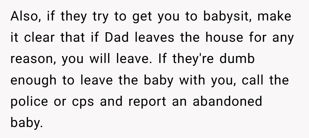 Also, if they try to get you to babysit, make it clear that if Dad leaves the house for any reason, you will leave. If they're dumb enough to leave...