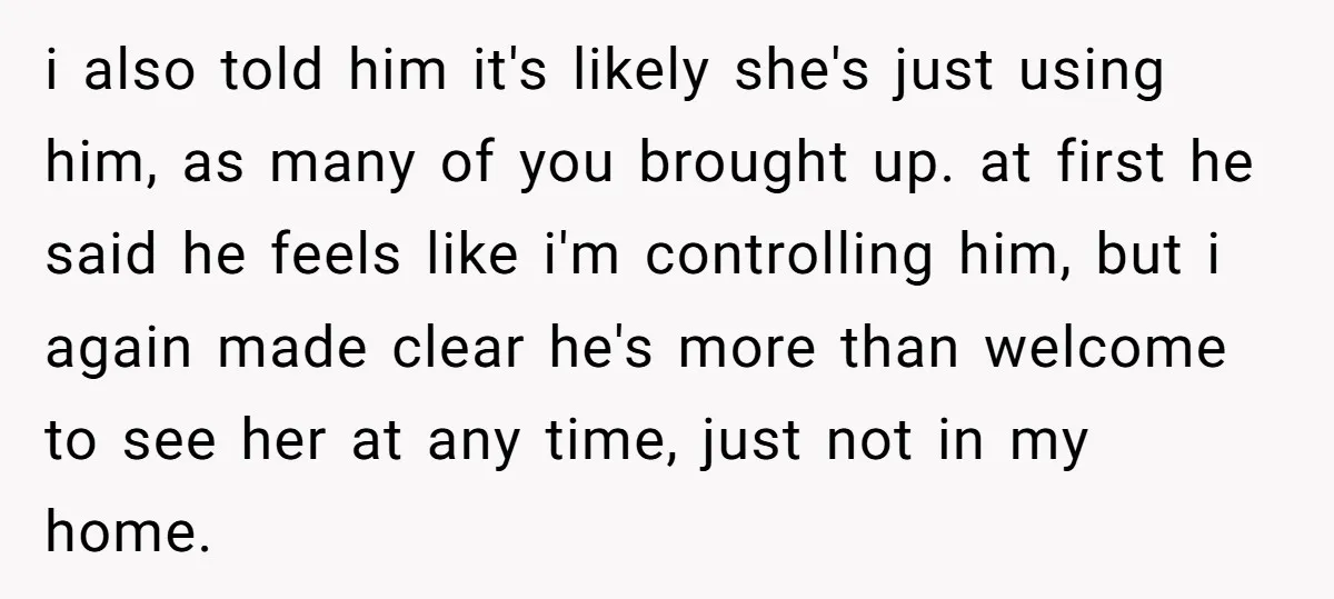 i also told him it's likely she's just using him, as many of you brought up. at first he said he feels like i'm controlling him, but i again made...