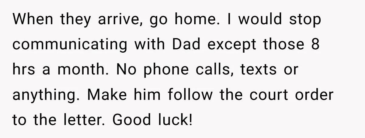 When they arrive, go home. I would stop communicating with Dad except those 8 hrs a month. No phone calls, texts or anything. Make him follow the court order to...