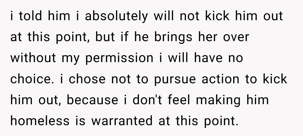 i told him i absolutely will not kick him out at this point, but if he brings her over without my permission i will have no choice. i chose not...