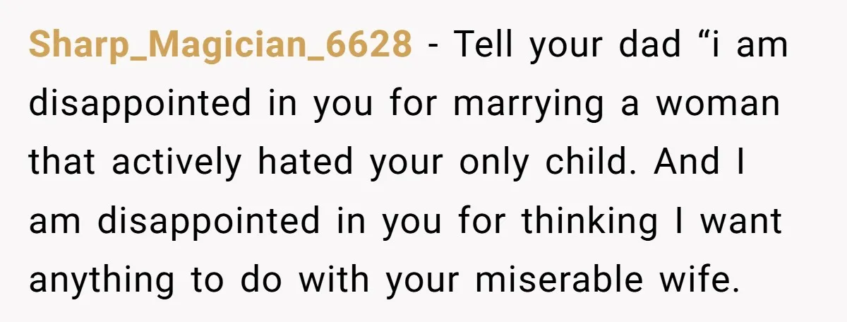 Sharp_Magician_6628 − Tell your dad “i am disappointed in you for marrying a woman that actively hated your only child. And I am disappointed in you for thinking I want...