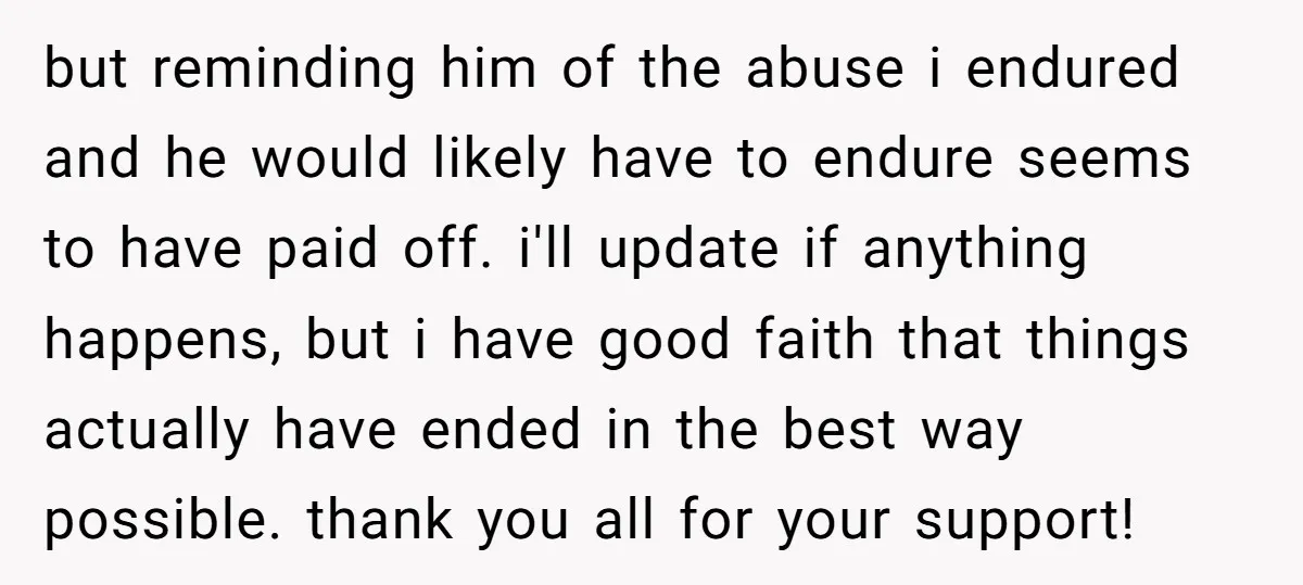 but reminding him of the abuse i endured and he would likely have to endure seems to have paid off. i'll update if anything happens, but i have good faith...