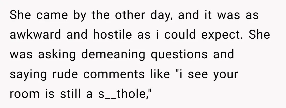 She came by the other day, and it was as awkward and hostile as i could expect. She was asking demeaning questions and saying rude comments like "i see your...