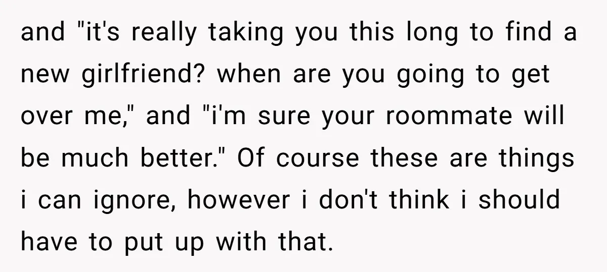 and "it's really taking you this long to find a new girlfriend? when are you going to get over me," and "i'm sure your roommate will be much better." Of...