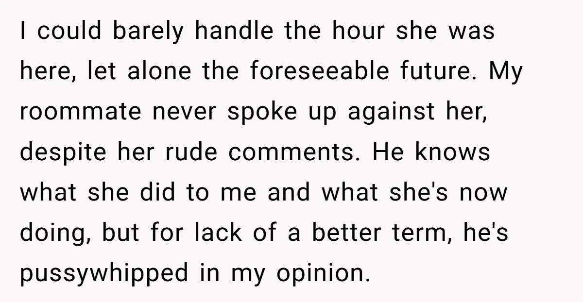 I could barely handle the hour she was here, let alone the foreseeable future. My roommate never spoke up against her, despite her rude comments. He knows what she did...