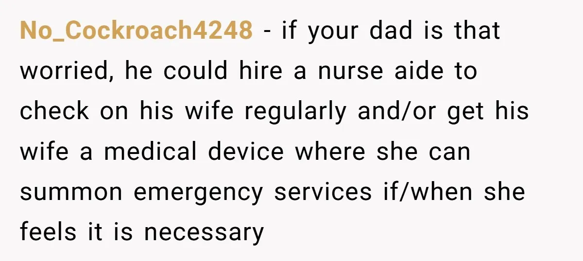 No_Cockroach4248 − if your dad is that worried, he could hire a nurse aide to check on his wife regularly and/or get his wife a medical device where she can...