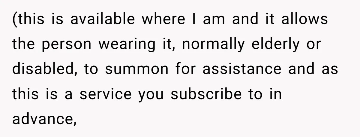 (this is available where I am and it allows the person wearing it, normally elderly or disabled, to summon for assistance and as this is a service you subscribe to...